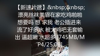 【新速片遞】&nbsp;&nbsp; 漂亮丝袜美眉在家吃鸡啪啪 想要吗 想 求我 老公插进来 流了好多水 被大鸡吧无套输出 逼超嫩 水超多 [745MB/MP4/25:08]